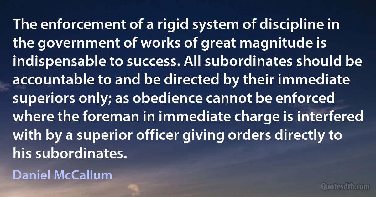 The enforcement of a rigid system of discipline in the government of works of great magnitude is indispensable to success. All subordinates should be accountable to and be directed by their immediate superiors only; as obedience cannot be enforced where the foreman in immediate charge is interfered with by a superior officer giving orders directly to his subordinates. (Daniel McCallum)