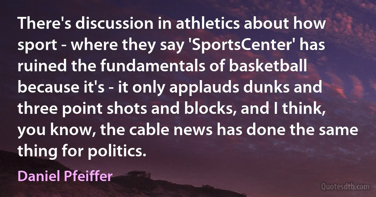 There's discussion in athletics about how sport - where they say 'SportsCenter' has ruined the fundamentals of basketball because it's - it only applauds dunks and three point shots and blocks, and I think, you know, the cable news has done the same thing for politics. (Daniel Pfeiffer)