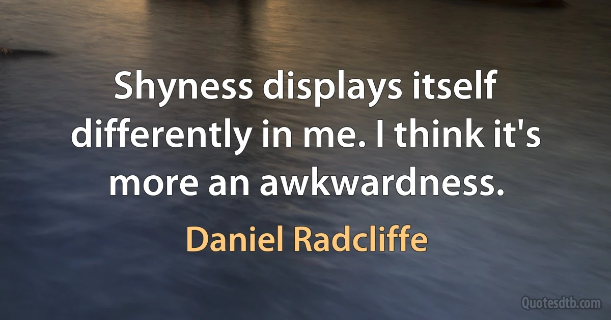 Shyness displays itself differently in me. I think it's more an awkwardness. (Daniel Radcliffe)