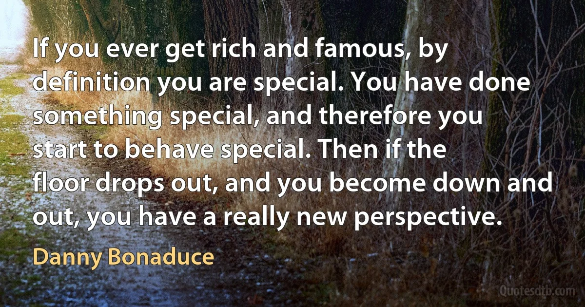 If you ever get rich and famous, by definition you are special. You have done something special, and therefore you start to behave special. Then if the floor drops out, and you become down and out, you have a really new perspective. (Danny Bonaduce)