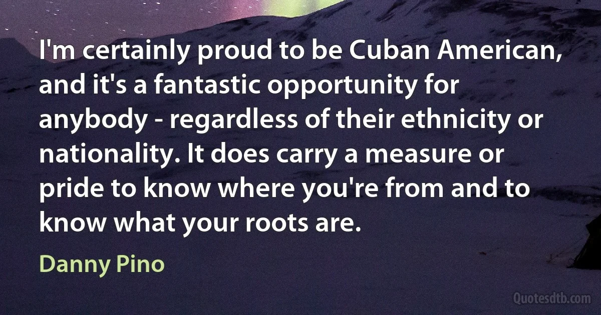 I'm certainly proud to be Cuban American, and it's a fantastic opportunity for anybody - regardless of their ethnicity or nationality. It does carry a measure or pride to know where you're from and to know what your roots are. (Danny Pino)