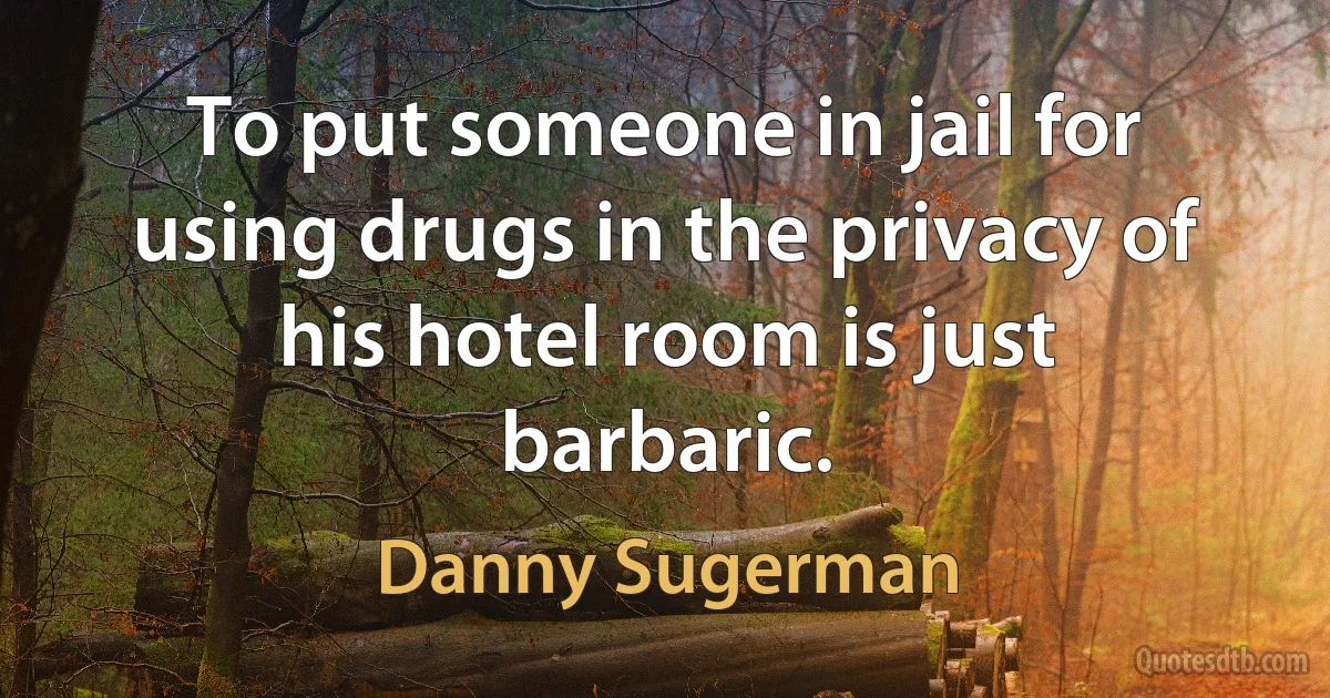 To put someone in jail for using drugs in the privacy of his hotel room is just barbaric. (Danny Sugerman)