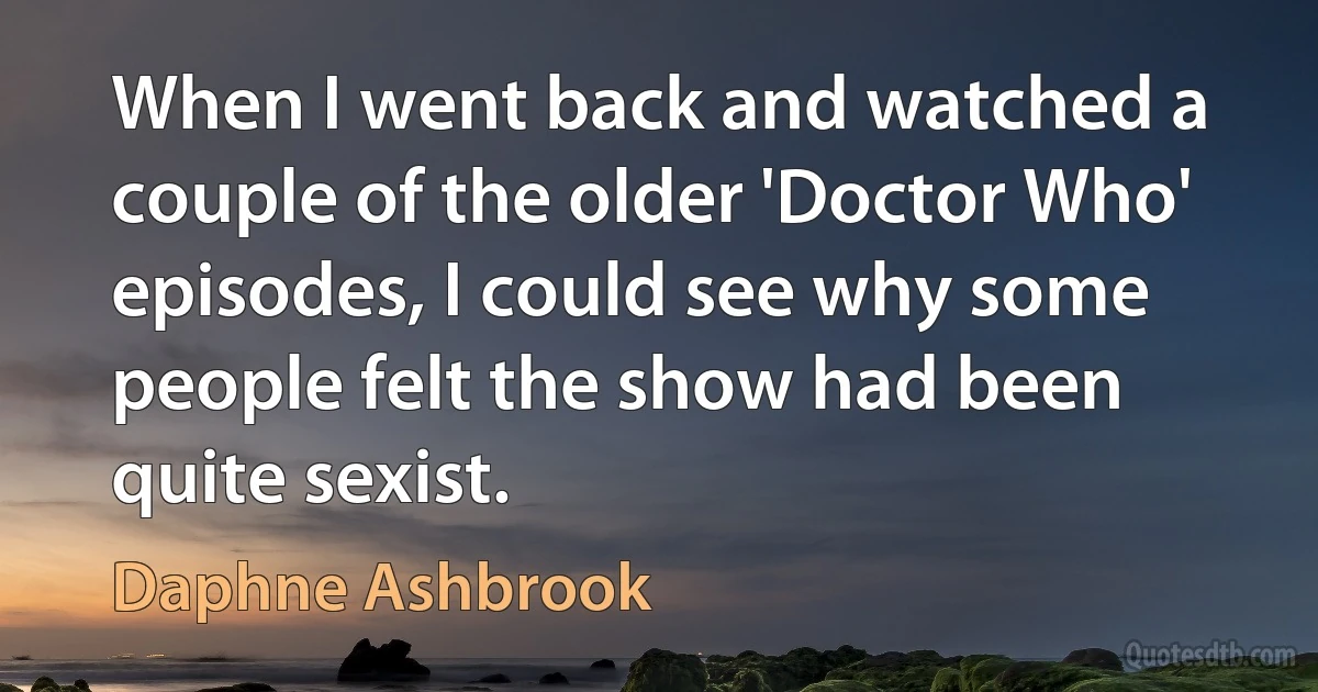 When I went back and watched a couple of the older 'Doctor Who' episodes, I could see why some people felt the show had been quite sexist. (Daphne Ashbrook)