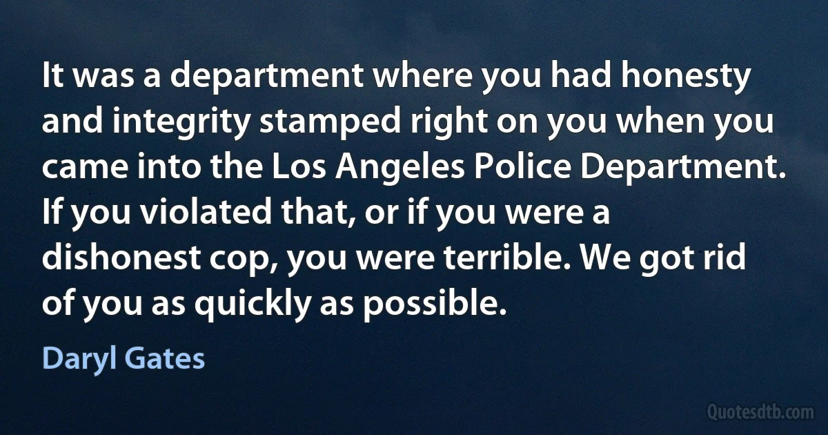 It was a department where you had honesty and integrity stamped right on you when you came into the Los Angeles Police Department. If you violated that, or if you were a dishonest cop, you were terrible. We got rid of you as quickly as possible. (Daryl Gates)