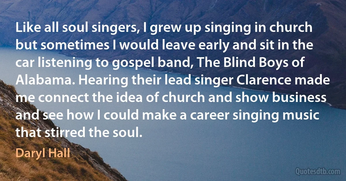 Like all soul singers, I grew up singing in church but sometimes I would leave early and sit in the car listening to gospel band, The Blind Boys of Alabama. Hearing their lead singer Clarence made me connect the idea of church and show business and see how I could make a career singing music that stirred the soul. (Daryl Hall)