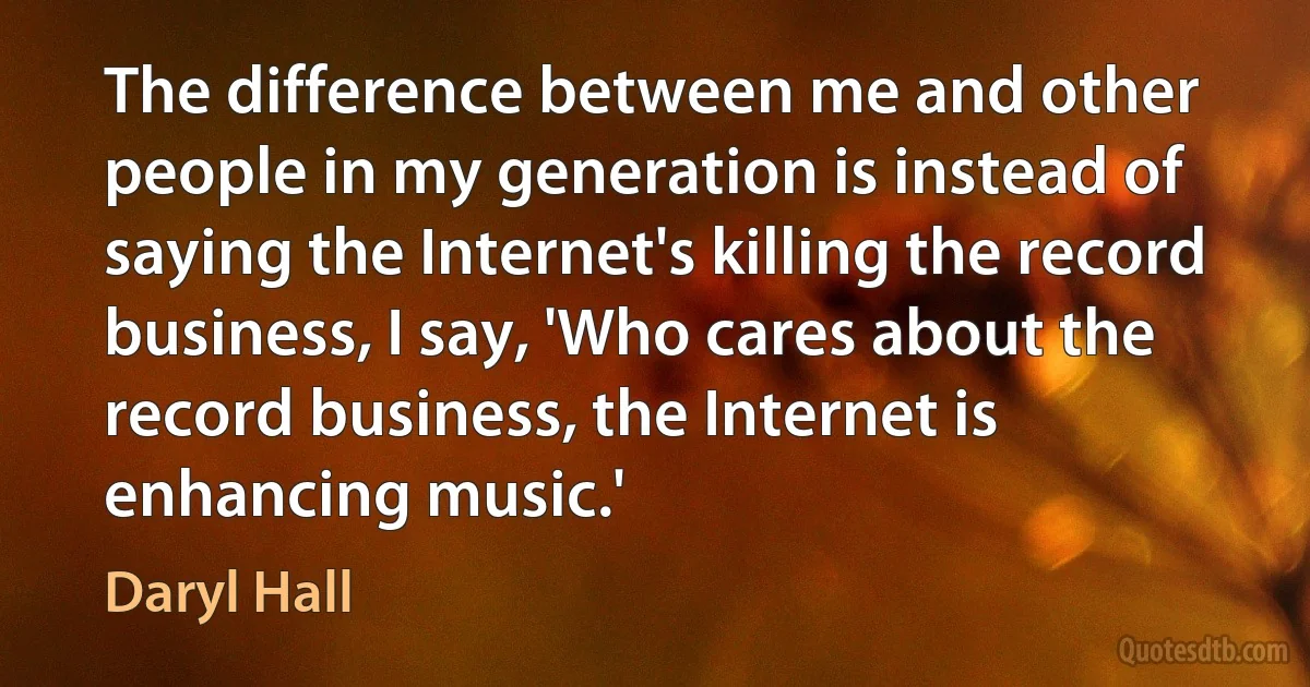 The difference between me and other people in my generation is instead of saying the Internet's killing the record business, I say, 'Who cares about the record business, the Internet is enhancing music.' (Daryl Hall)