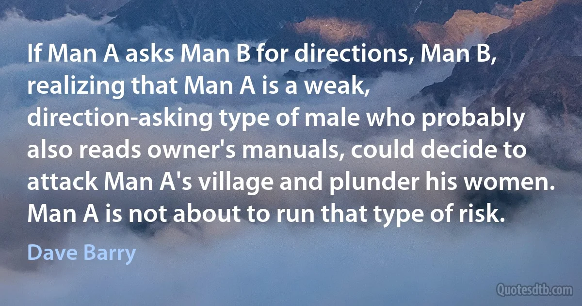 If Man A asks Man B for directions, Man B, realizing that Man A is a weak, direction-asking type of male who probably also reads owner's manuals, could decide to attack Man A's village and plunder his women. Man A is not about to run that type of risk. (Dave Barry)