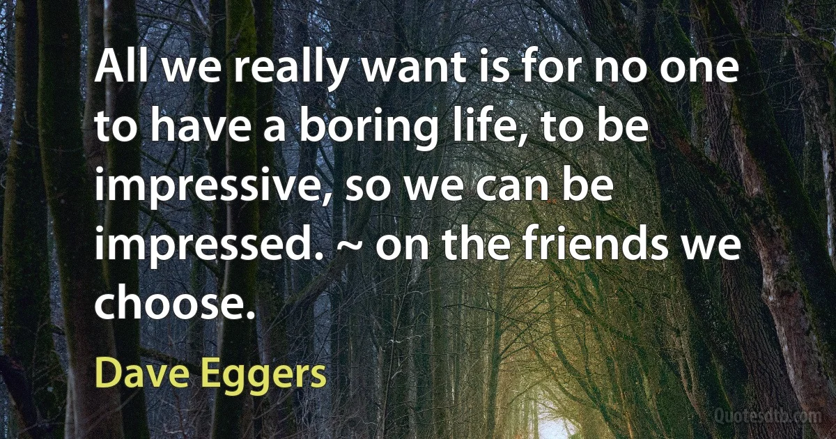 All we really want is for no one to have a boring life, to be impressive, so we can be impressed. ~ on the friends we choose. (Dave Eggers)