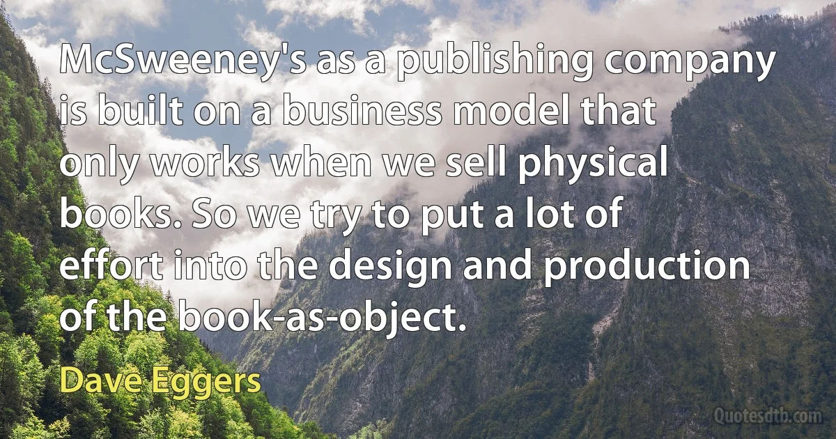 McSweeney's as a publishing company is built on a business model that only works when we sell physical books. So we try to put a lot of effort into the design and production of the book-as-object. (Dave Eggers)