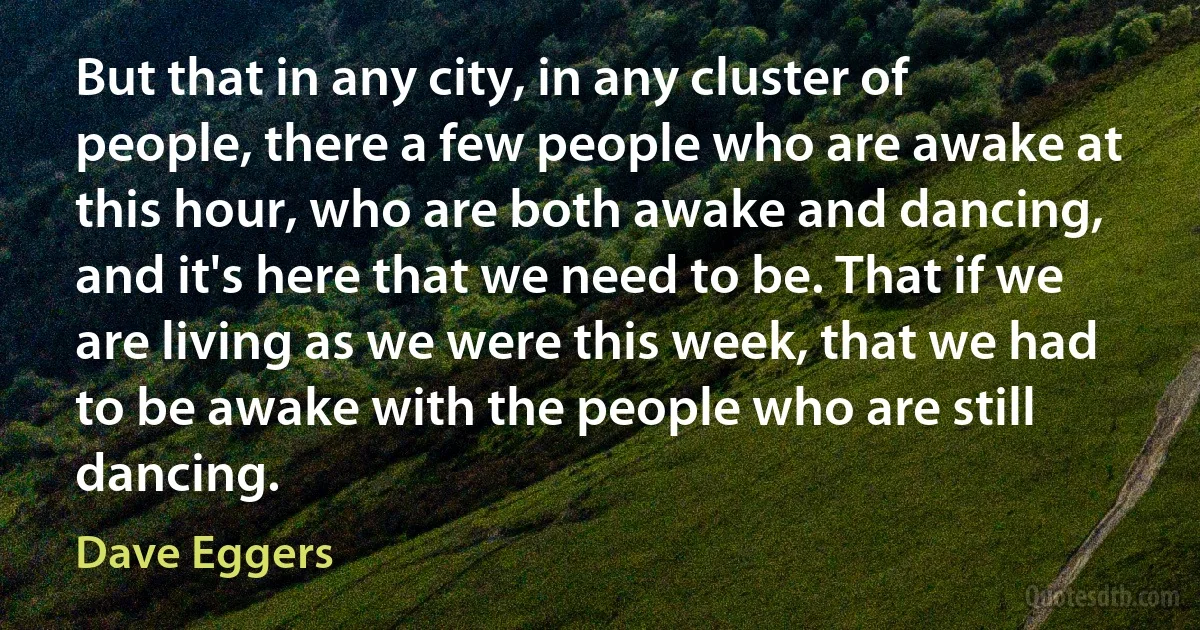 But that in any city, in any cluster of people, there a few people who are awake at this hour, who are both awake and dancing, and it's here that we need to be. That if we are living as we were this week, that we had to be awake with the people who are still dancing. (Dave Eggers)