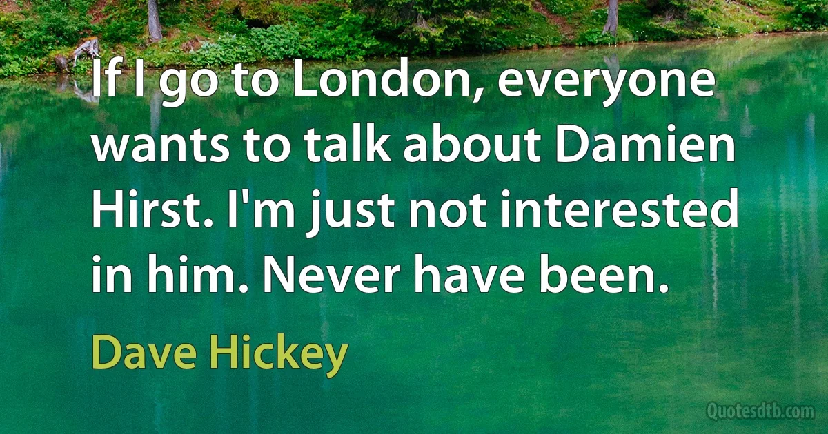 If I go to London, everyone wants to talk about Damien Hirst. I'm just not interested in him. Never have been. (Dave Hickey)