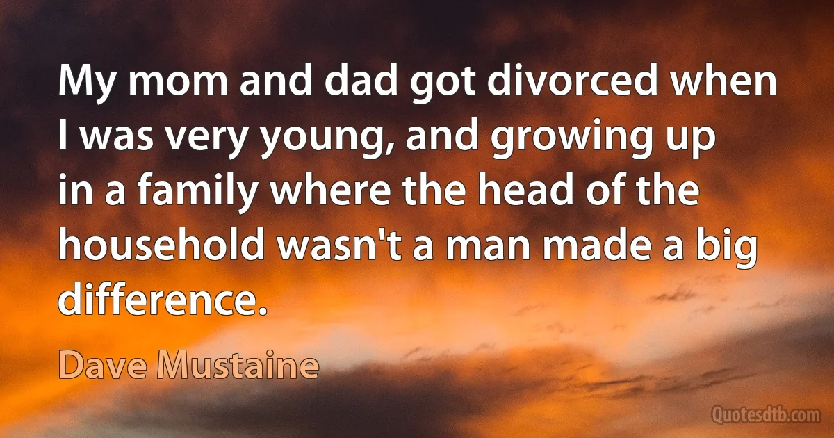 My mom and dad got divorced when I was very young, and growing up in a family where the head of the household wasn't a man made a big difference. (Dave Mustaine)