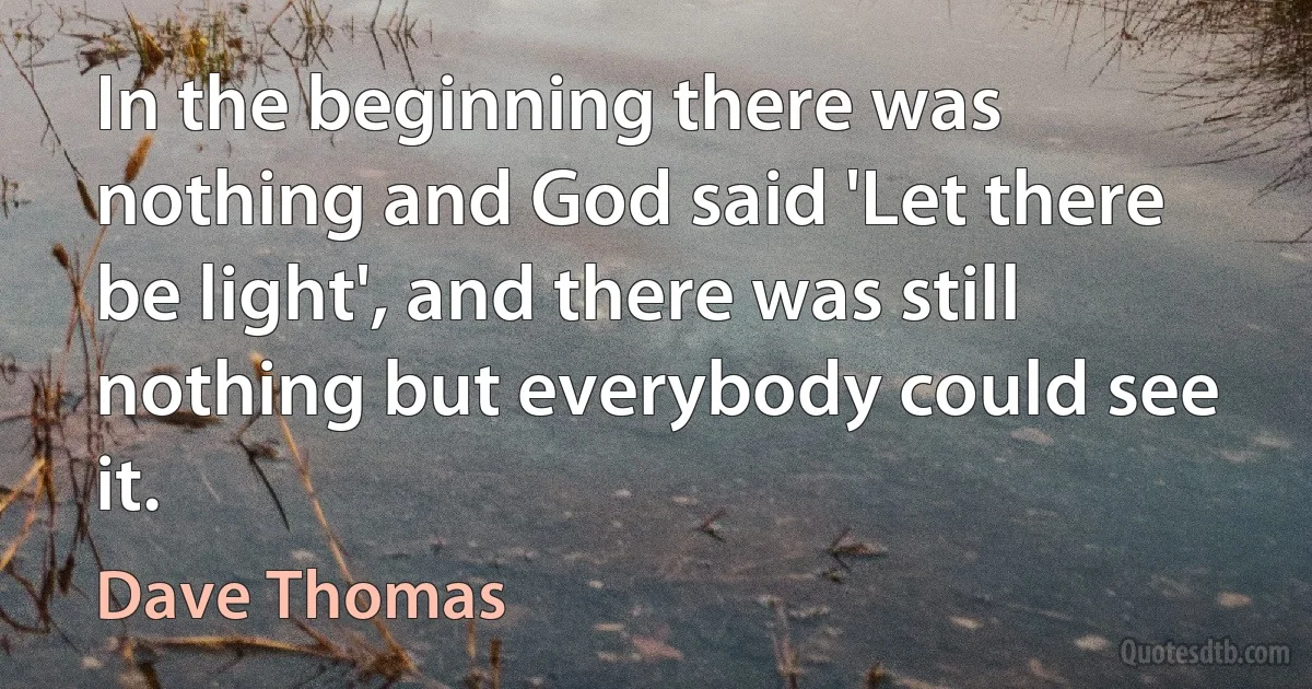 In the beginning there was nothing and God said 'Let there be light', and there was still nothing but everybody could see it. (Dave Thomas)