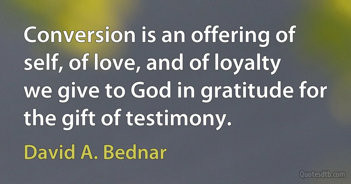 Conversion is an offering of self, of love, and of loyalty we give to God in gratitude for the gift of testimony. (David A. Bednar)