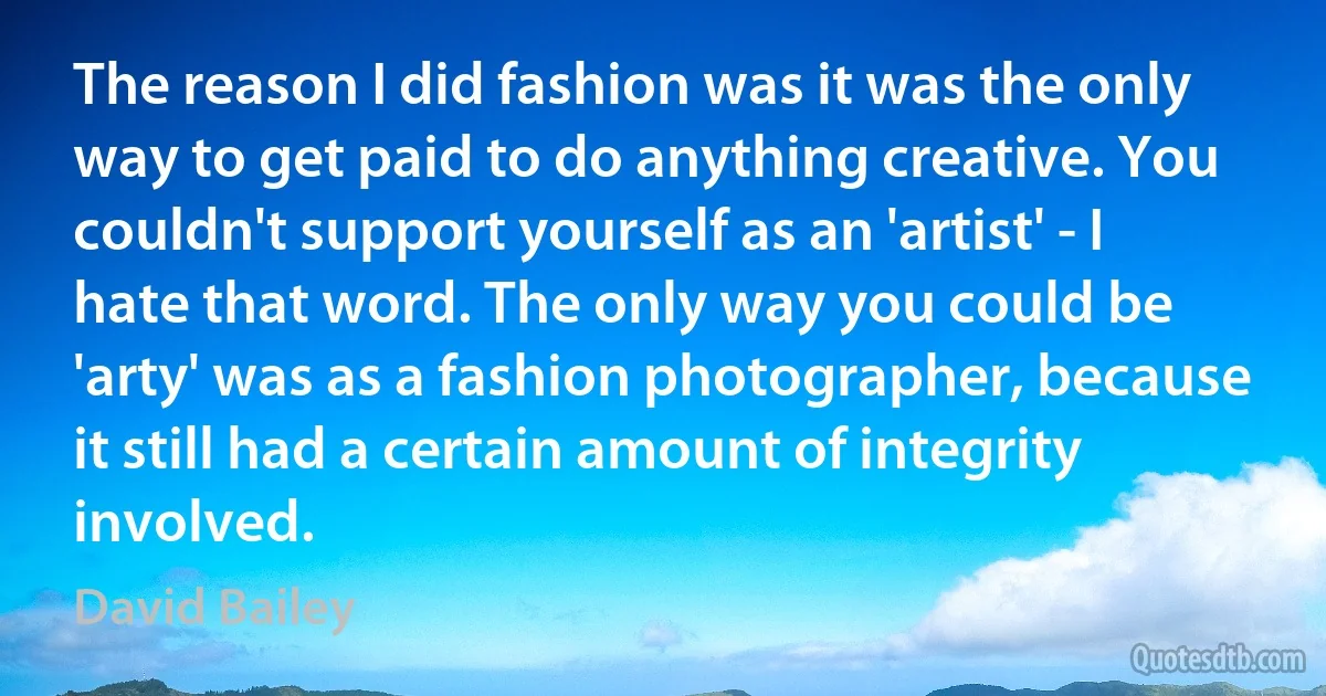 The reason I did fashion was it was the only way to get paid to do anything creative. You couldn't support yourself as an 'artist' - I hate that word. The only way you could be 'arty' was as a fashion photographer, because it still had a certain amount of integrity involved. (David Bailey)