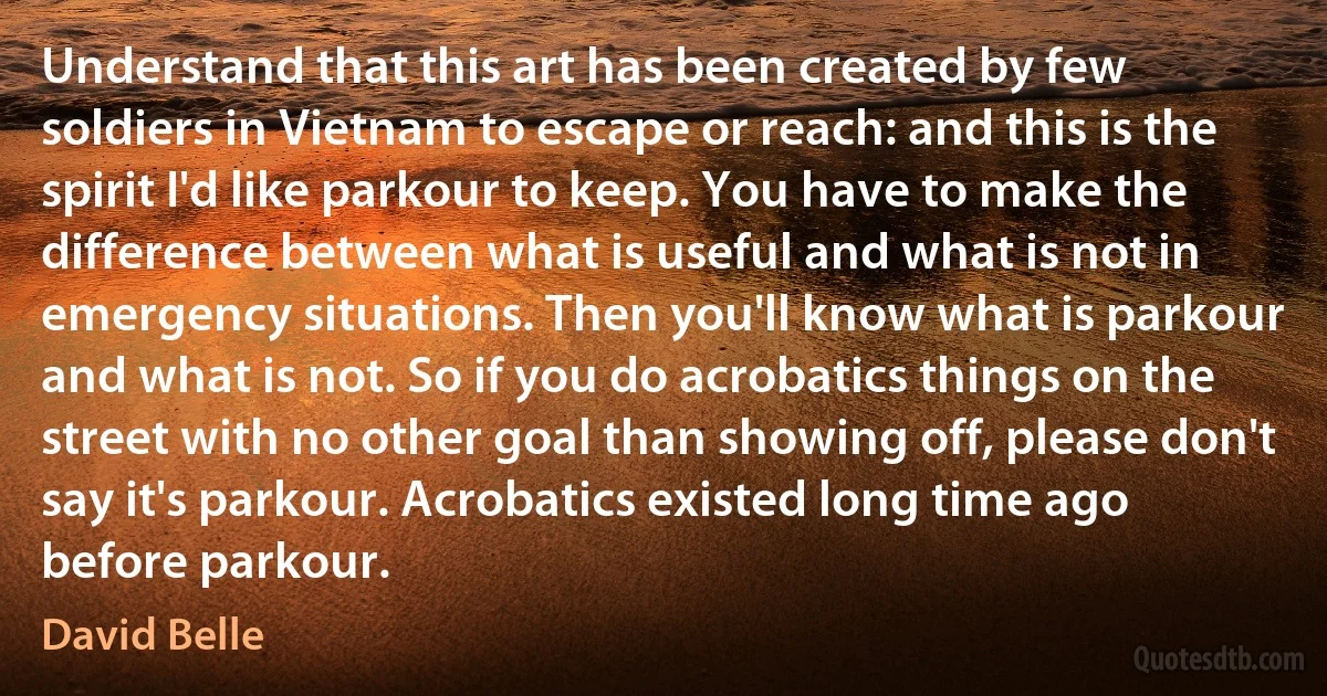 Understand that this art has been created by few soldiers in Vietnam to escape or reach: and this is the spirit I'd like parkour to keep. You have to make the difference between what is useful and what is not in emergency situations. Then you'll know what is parkour and what is not. So if you do acrobatics things on the street with no other goal than showing off, please don't say it's parkour. Acrobatics existed long time ago before parkour. (David Belle)