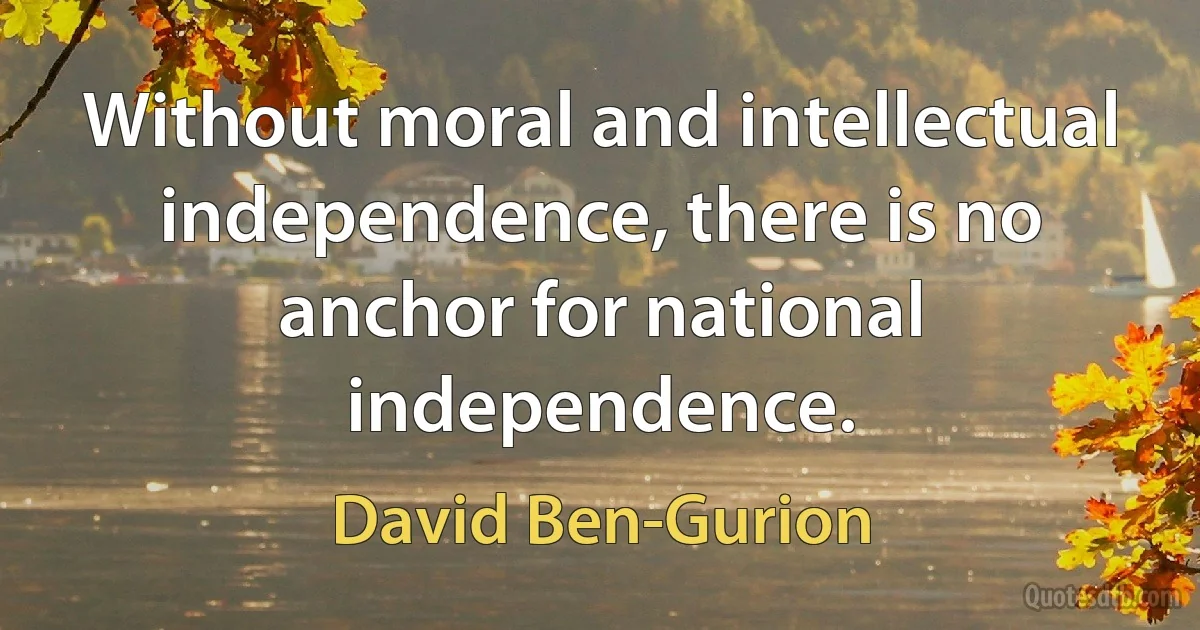 Without moral and intellectual independence, there is no anchor for national independence. (David Ben-Gurion)