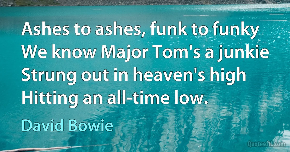 Ashes to ashes, funk to funky
We know Major Tom's a junkie
Strung out in heaven's high
Hitting an all-time low. (David Bowie)