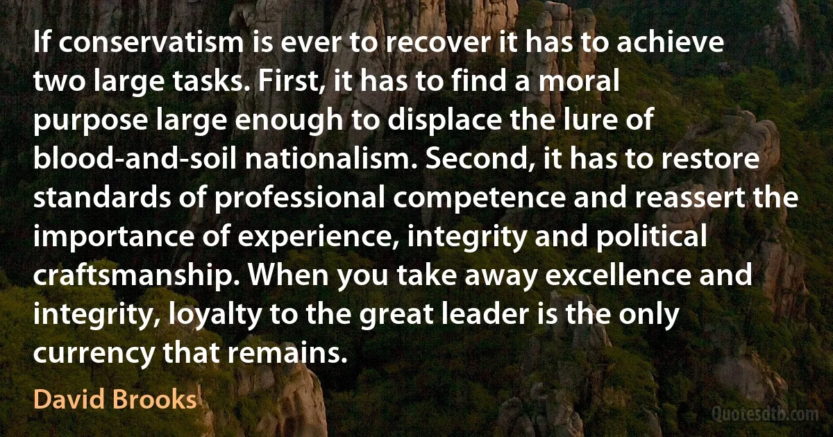 If conservatism is ever to recover it has to achieve two large tasks. First, it has to find a moral purpose large enough to displace the lure of blood-and-soil nationalism. Second, it has to restore standards of professional competence and reassert the importance of experience, integrity and political craftsmanship. When you take away excellence and integrity, loyalty to the great leader is the only currency that remains. (David Brooks)