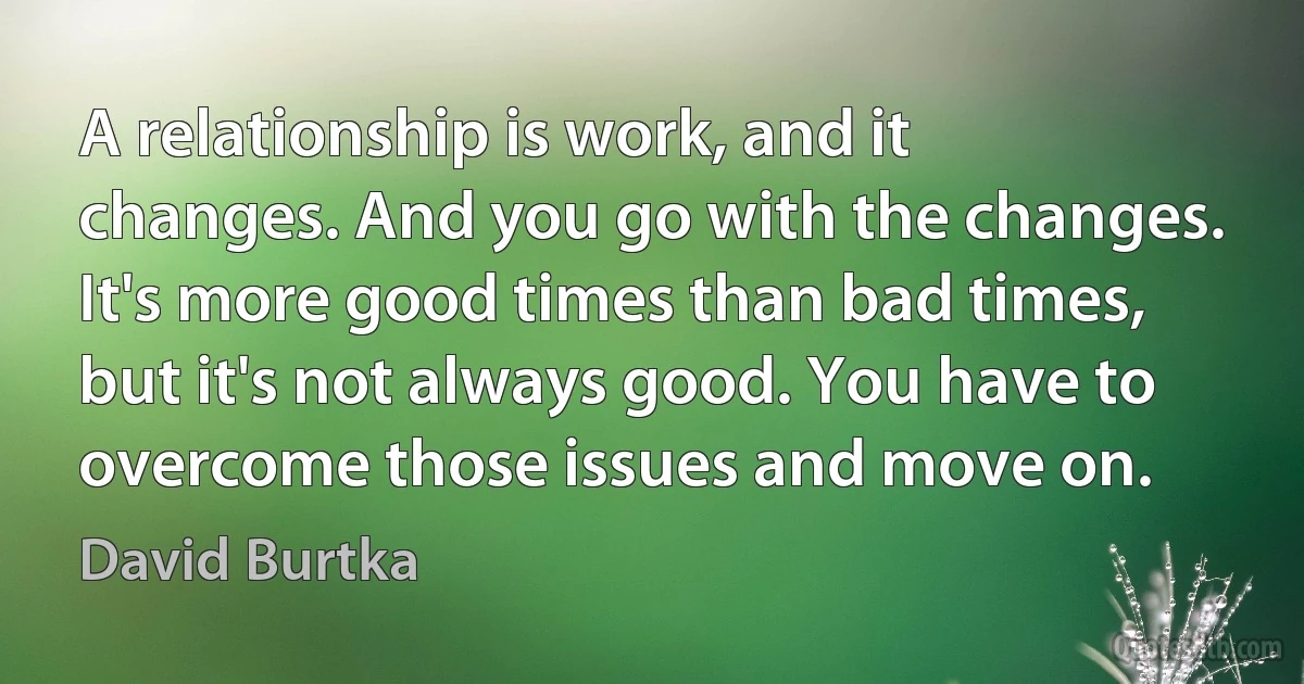 A relationship is work, and it changes. And you go with the changes. It's more good times than bad times, but it's not always good. You have to overcome those issues and move on. (David Burtka)