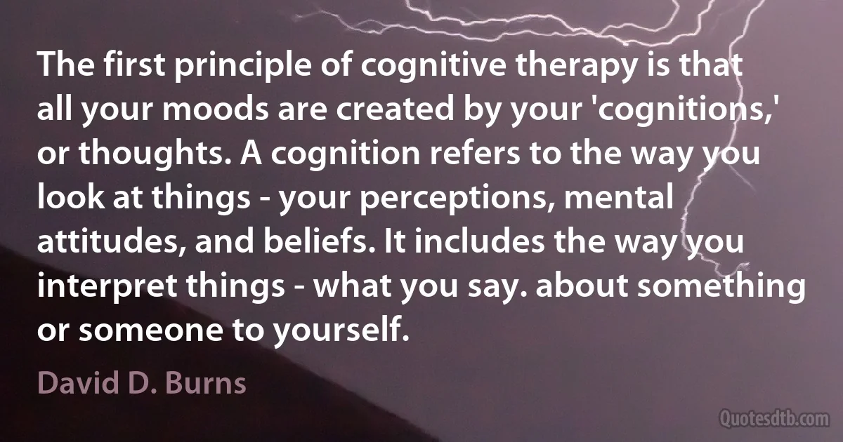 The first principle of cognitive therapy is that all your moods are created by your 'cognitions,' or thoughts. A cognition refers to the way you look at things - your perceptions, mental attitudes, and beliefs. It includes the way you interpret things - what you say. about something or someone to yourself. (David D. Burns)