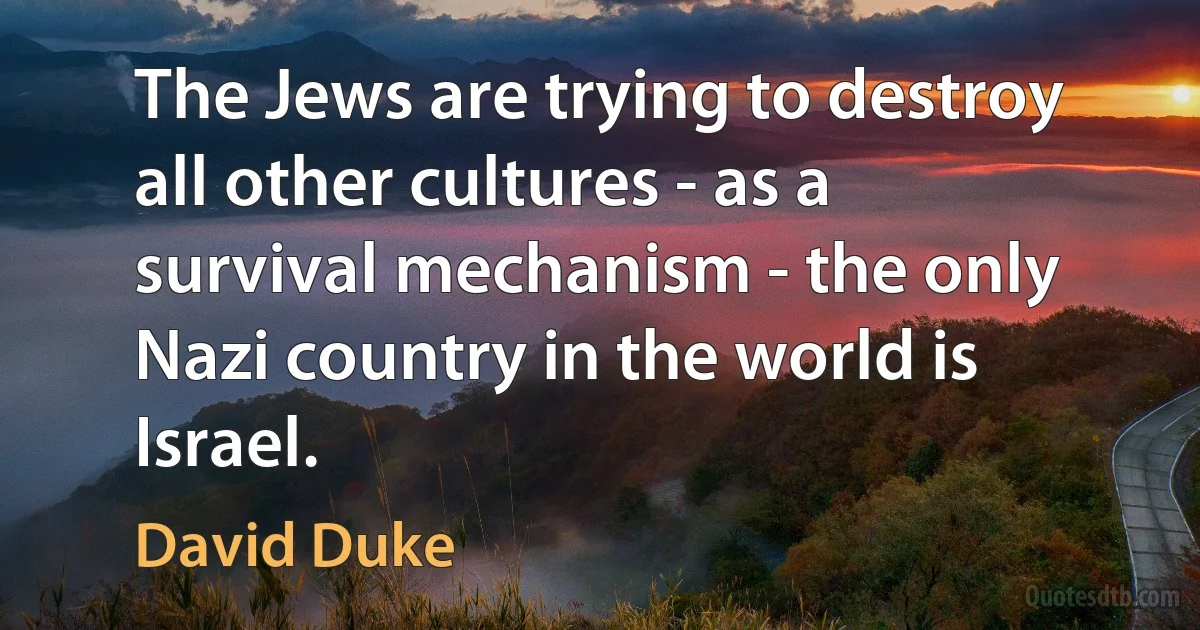 The Jews are trying to destroy all other cultures - as a survival mechanism - the only Nazi country in the world is Israel. (David Duke)