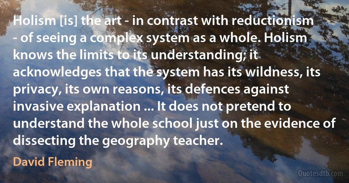 Holism [is] the art - in contrast with reductionism - of seeing a complex system as a whole. Holism knows the limits to its understanding; it acknowledges that the system has its wildness, its privacy, its own reasons, its defences against invasive explanation ... It does not pretend to understand the whole school just on the evidence of dissecting the geography teacher. (David Fleming)