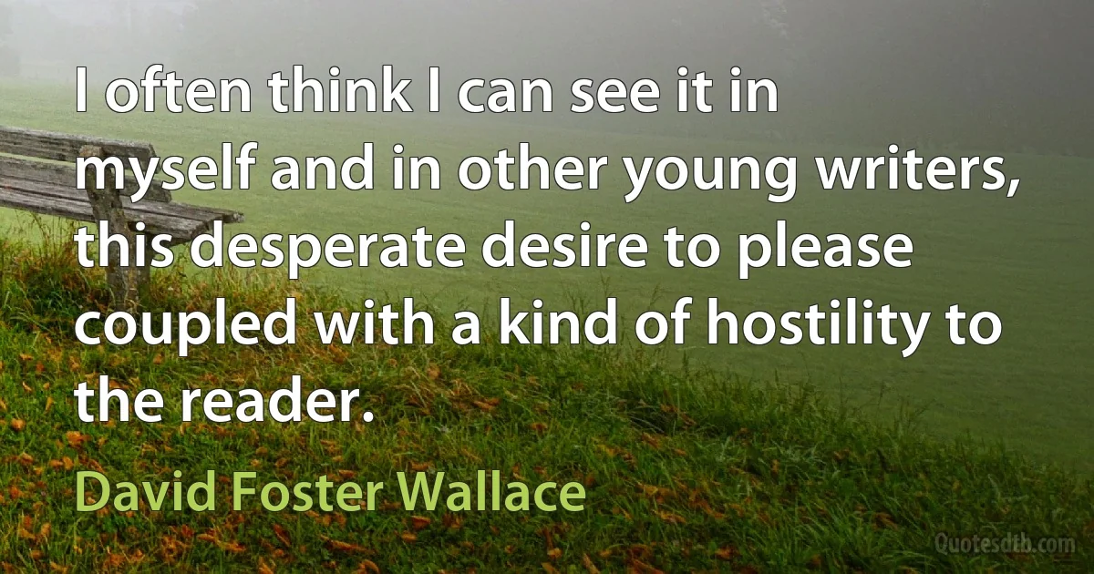 I often think I can see it in myself and in other young writers, this desperate desire to please coupled with a kind of hostility to the reader. (David Foster Wallace)