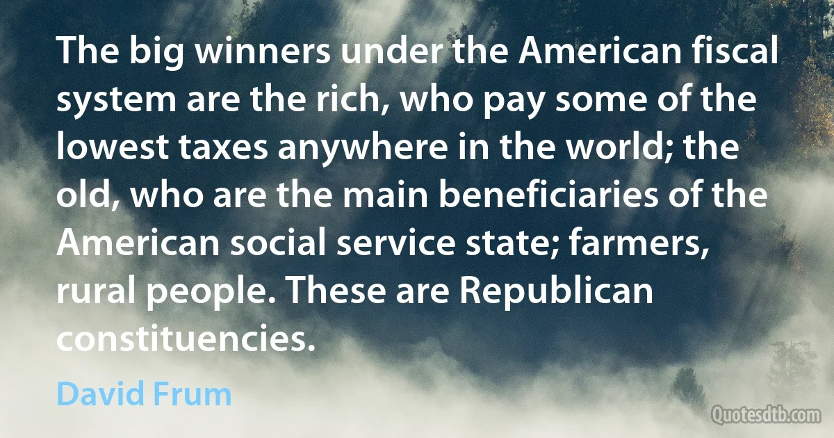 The big winners under the American fiscal system are the rich, who pay some of the lowest taxes anywhere in the world; the old, who are the main beneficiaries of the American social service state; farmers, rural people. These are Republican constituencies. (David Frum)