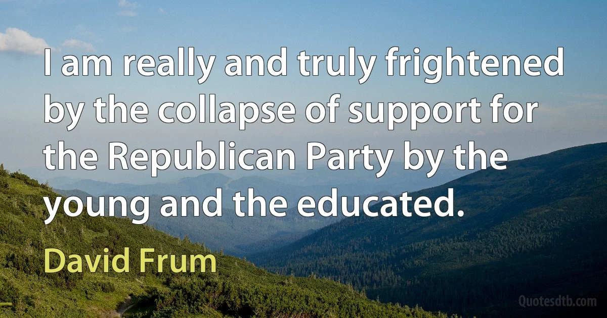 I am really and truly frightened by the collapse of support for the Republican Party by the young and the educated. (David Frum)