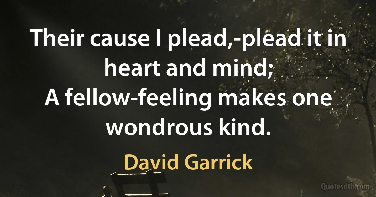 Their cause I plead,-plead it in heart and mind;
A fellow-feeling makes one wondrous kind. (David Garrick)