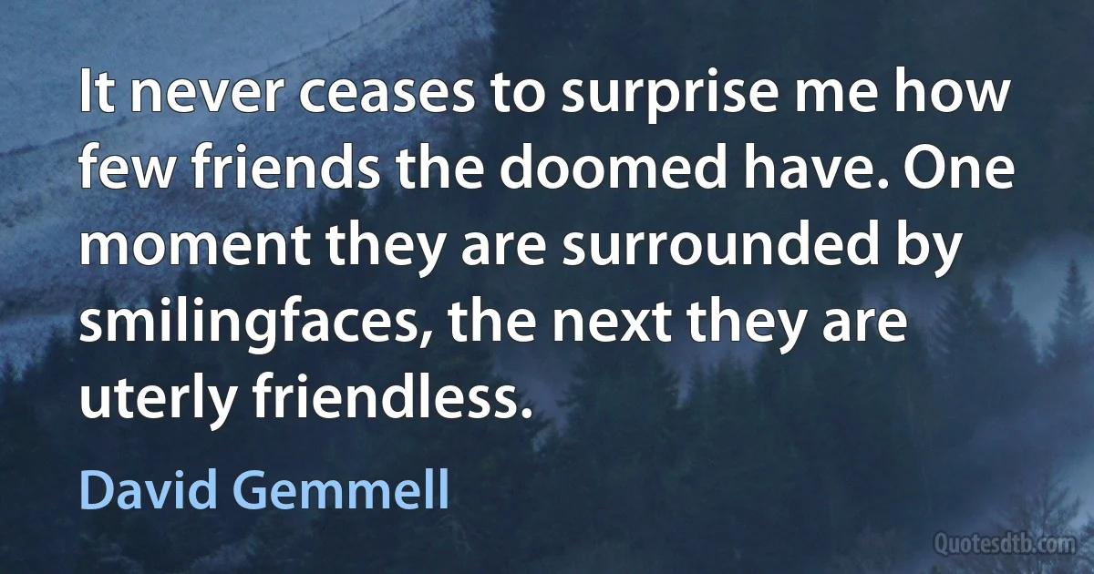 It never ceases to surprise me how few friends the doomed have. One moment they are surrounded by smilingfaces, the next they are uterly friendless. (David Gemmell)