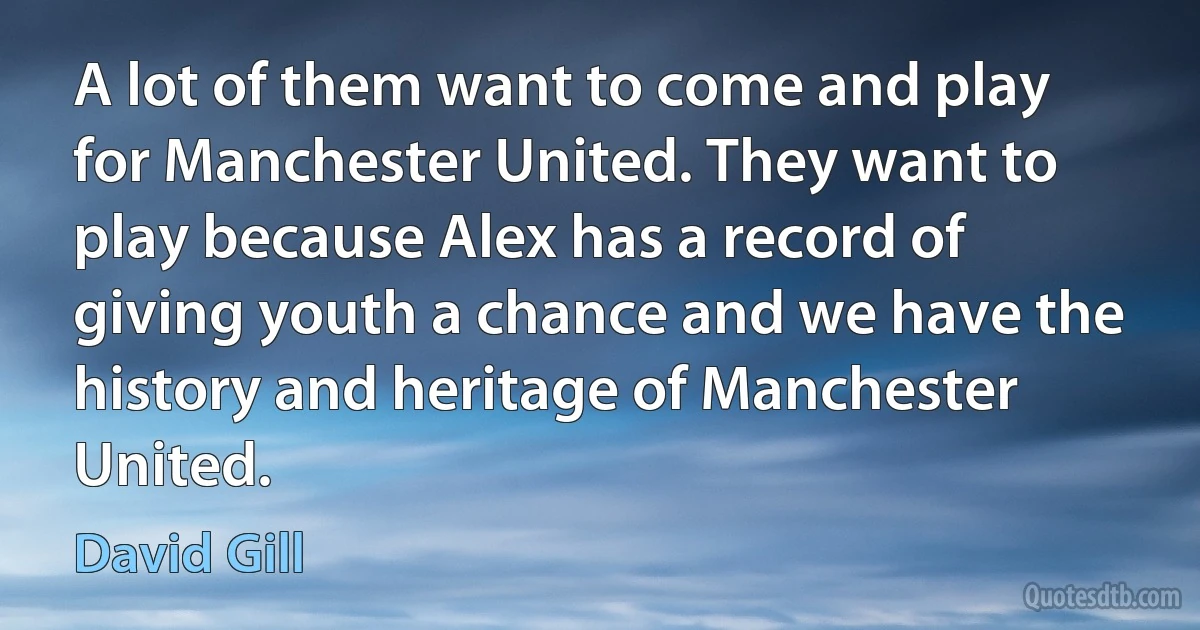 A lot of them want to come and play for Manchester United. They want to play because Alex has a record of giving youth a chance and we have the history and heritage of Manchester United. (David Gill)