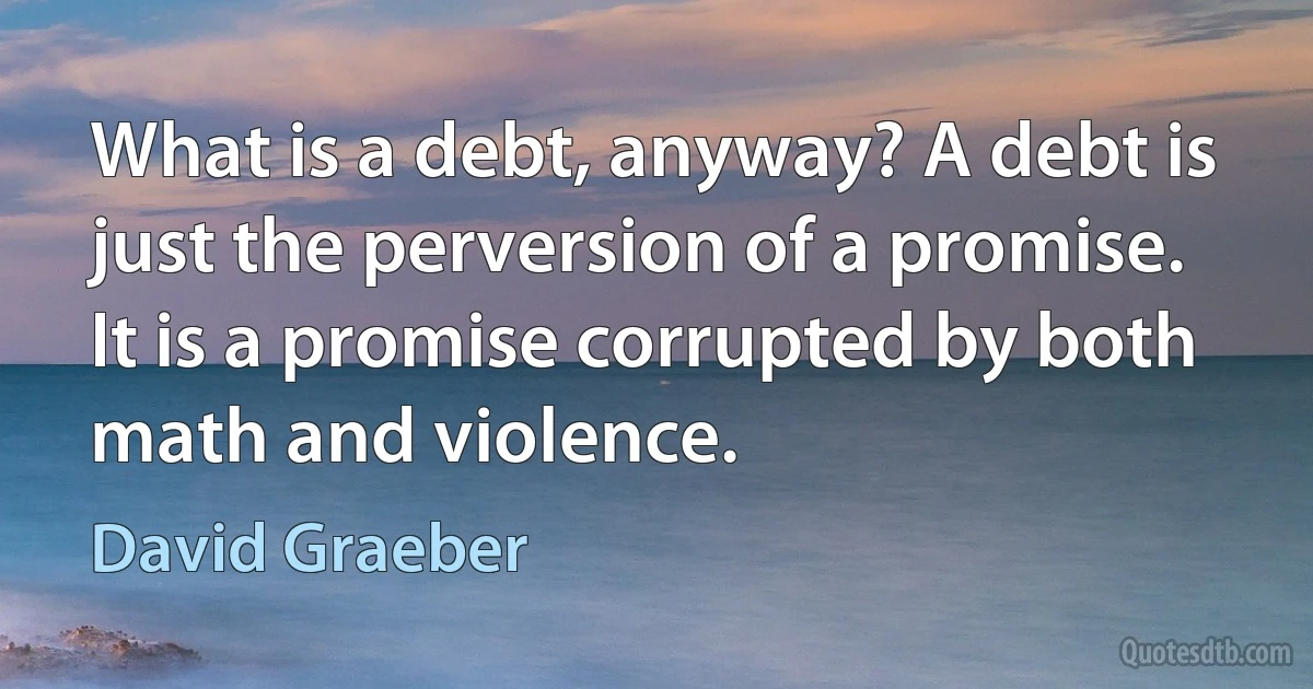 What is a debt, anyway? A debt is just the perversion of a promise. It is a promise corrupted by both math and violence. (David Graeber)