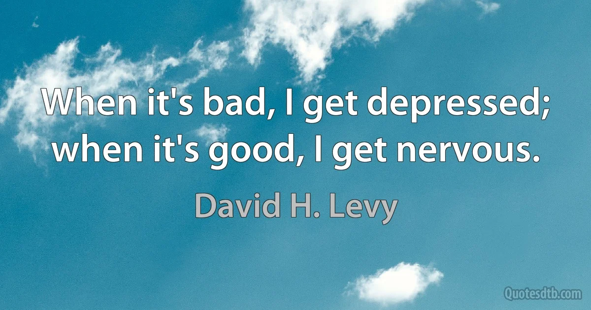 When it's bad, I get depressed; when it's good, I get nervous. (David H. Levy)