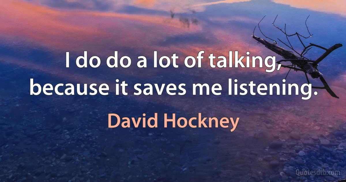 I do do a lot of talking, because it saves me listening. (David Hockney)