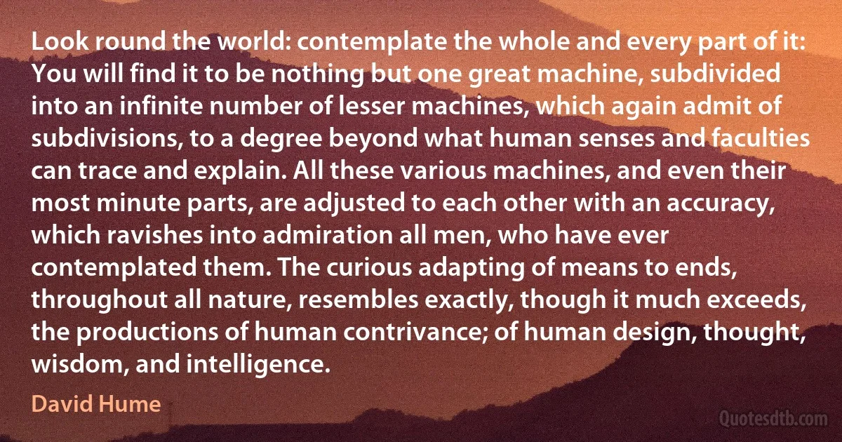 Look round the world: contemplate the whole and every part of it: You will find it to be nothing but one great machine, subdivided into an infinite number of lesser machines, which again admit of subdivisions, to a degree beyond what human senses and faculties can trace and explain. All these various machines, and even their most minute parts, are adjusted to each other with an accuracy, which ravishes into admiration all men, who have ever contemplated them. The curious adapting of means to ends, throughout all nature, resembles exactly, though it much exceeds, the productions of human contrivance; of human design, thought, wisdom, and intelligence. (David Hume)