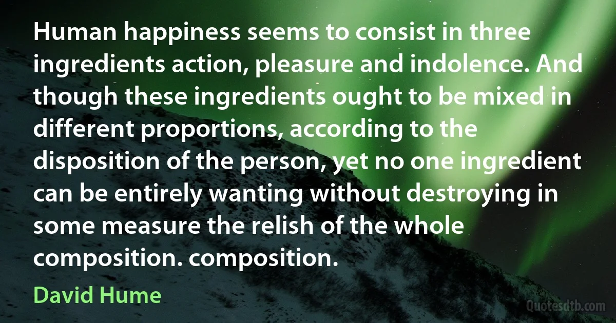 Human happiness seems to consist in three ingredients action, pleasure and indolence. And though these ingredients ought to be mixed in different proportions, according to the disposition of the person, yet no one ingredient can be entirely wanting without destroying in some measure the relish of the whole composition. composition. (David Hume)