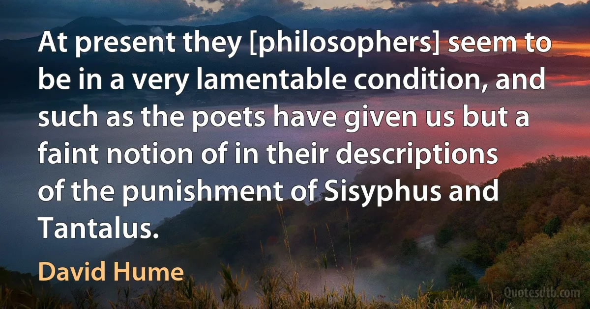 At present they [philosophers] seem to be in a very lamentable condition, and such as the poets have given us but a faint notion of in their descriptions of the punishment of Sisyphus and Tantalus. (David Hume)