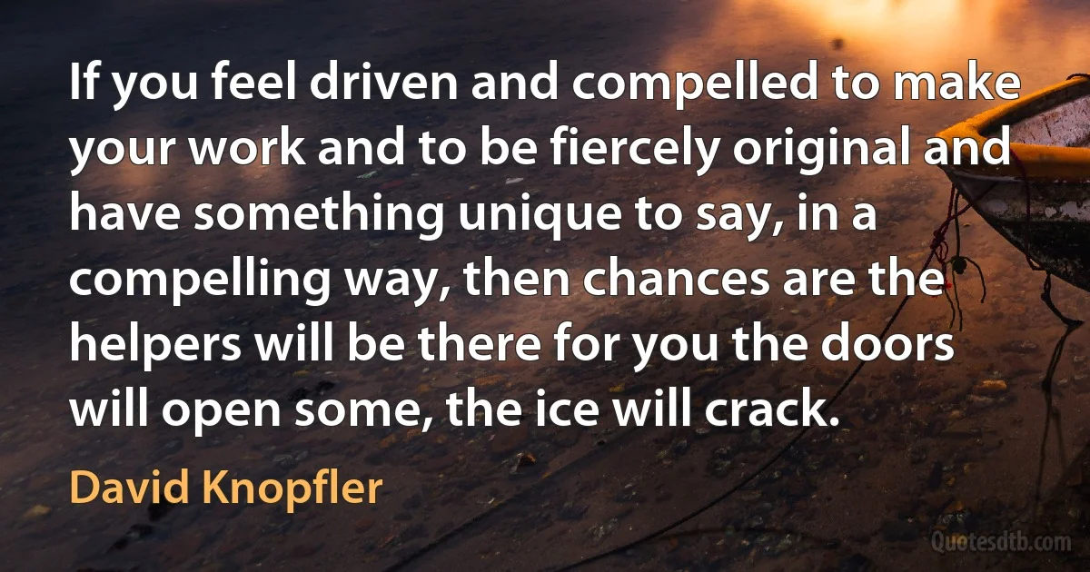 If you feel driven and compelled to make your work and to be fiercely original and have something unique to say, in a compelling way, then chances are the helpers will be there for you the doors will open some, the ice will crack. (David Knopfler)