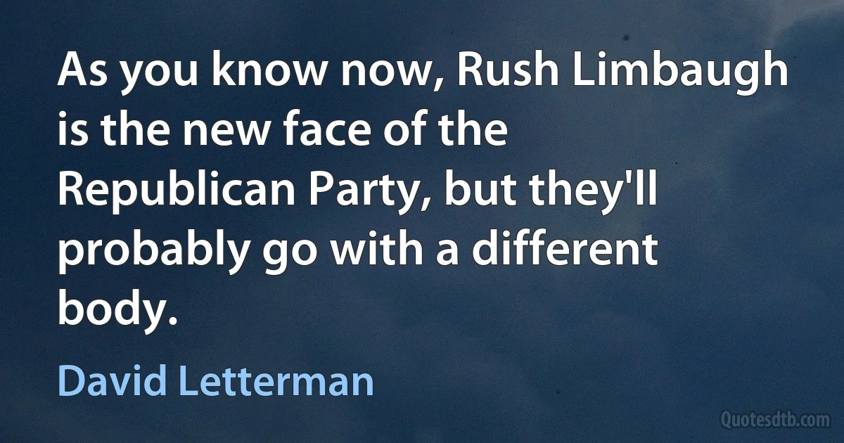 As you know now, Rush Limbaugh is the new face of the Republican Party, but they'll probably go with a different body. (David Letterman)