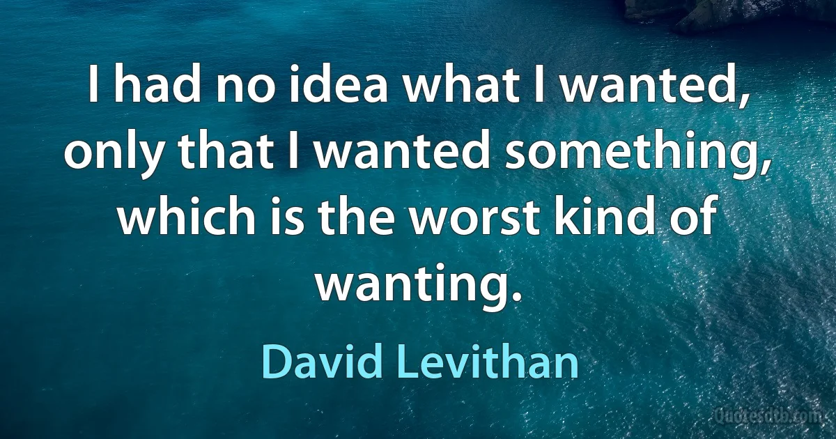 I had no idea what I wanted, only that I wanted something, which is the worst kind of wanting. (David Levithan)