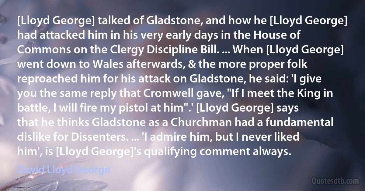 [Lloyd George] talked of Gladstone, and how he [Lloyd George] had attacked him in his very early days in the House of Commons on the Clergy Discipline Bill. ... When [Lloyd George] went down to Wales afterwards, & the more proper folk reproached him for his attack on Gladstone, he said: 'I give you the same reply that Cromwell gave, "If I meet the King in battle, I will fire my pistol at him".' [Lloyd George] says that he thinks Gladstone as a Churchman had a fundamental dislike for Dissenters. ... 'I admire him, but I never liked him', is [Lloyd George]'s qualifying comment always. (David Lloyd George)