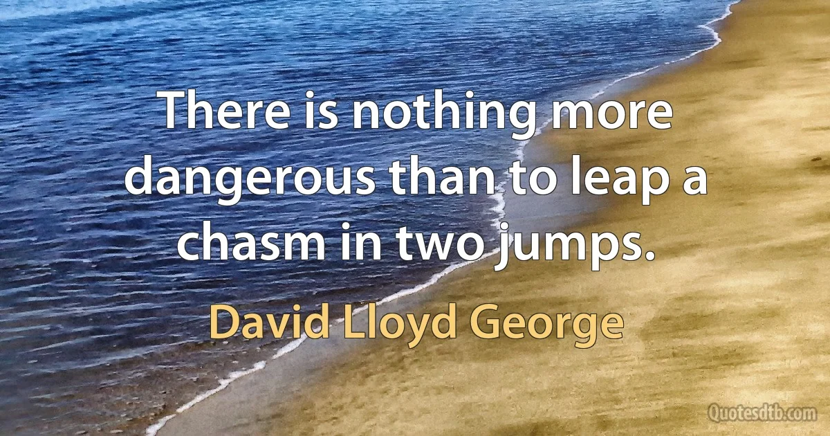 There is nothing more dangerous than to leap a chasm in two jumps. (David Lloyd George)