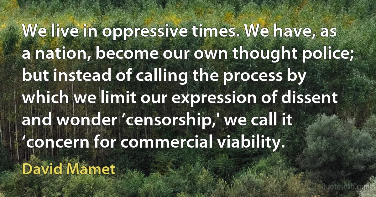 We live in oppressive times. We have, as a nation, become our own thought police; but instead of calling the process by which we limit our expression of dissent and wonder ‘censorship,' we call it ‘concern for commercial viability. (David Mamet)