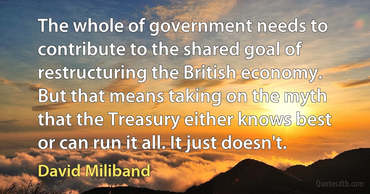 The whole of government needs to contribute to the shared goal of restructuring the British economy. But that means taking on the myth that the Treasury either knows best or can run it all. It just doesn't. (David Miliband)