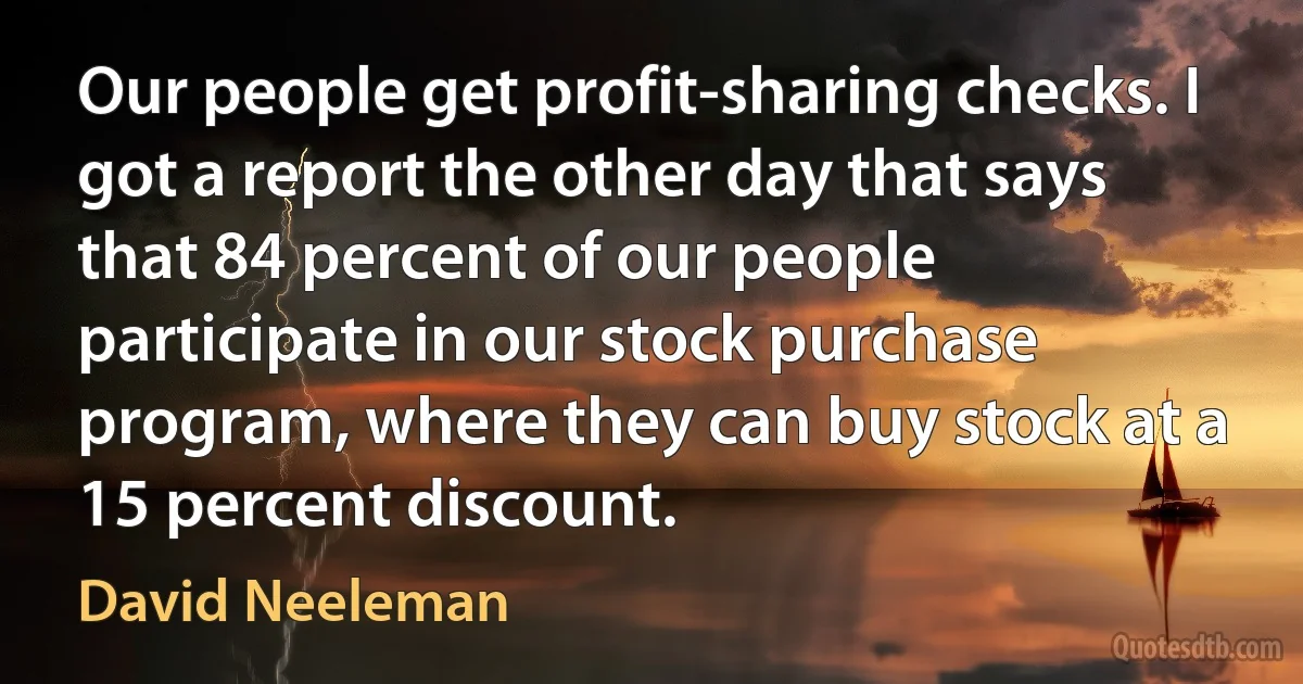 Our people get profit-sharing checks. I got a report the other day that says that 84 percent of our people participate in our stock purchase program, where they can buy stock at a 15 percent discount. (David Neeleman)