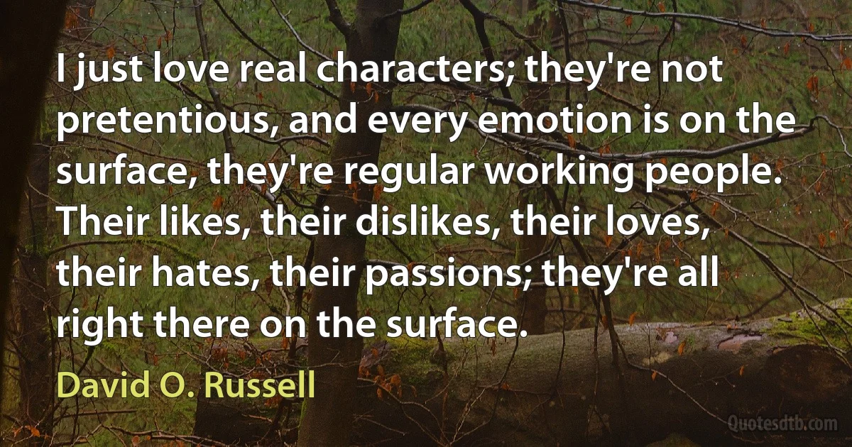 I just love real characters; they're not pretentious, and every emotion is on the surface, they're regular working people. Their likes, their dislikes, their loves, their hates, their passions; they're all right there on the surface. (David O. Russell)