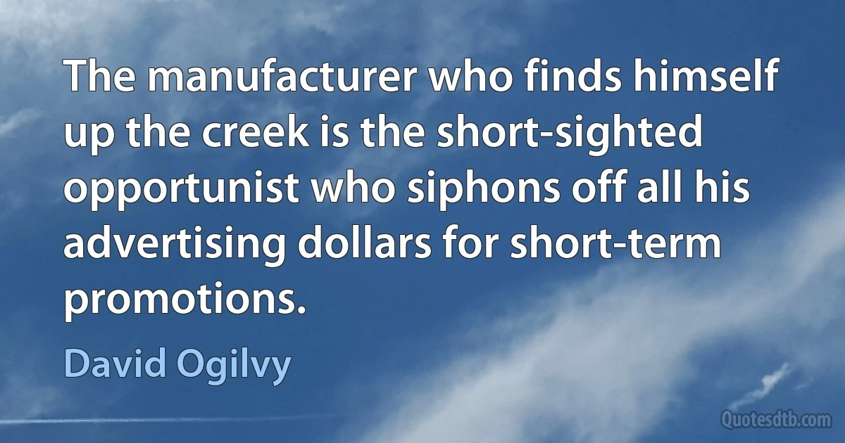 The manufacturer who finds himself up the creek is the short-sighted opportunist who siphons off all his advertising dollars for short-term promotions. (David Ogilvy)