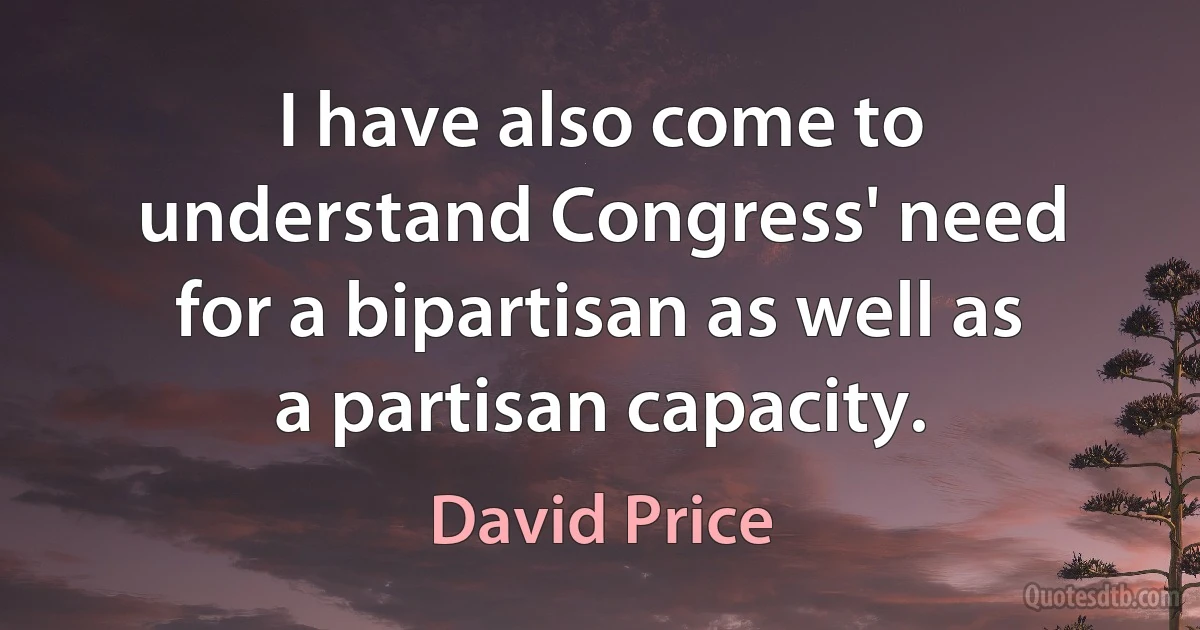 I have also come to understand Congress' need for a bipartisan as well as a partisan capacity. (David Price)